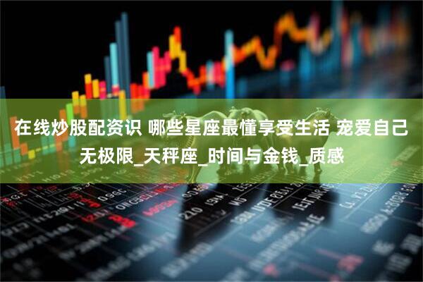 在线炒股配资识 哪些星座最懂享受生活 宠爱自己无极限_天秤座_时间与金钱_质感