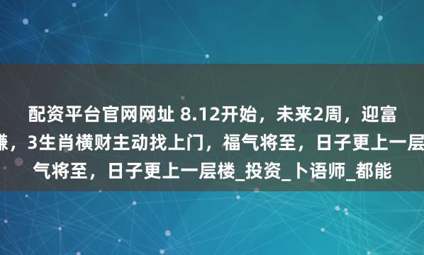 配资平台官网网址 8.12开始，未来2周，迎富贵接财神，横财轻松赚，3生肖横财主动找上门，福气将至，日子更上一层楼_投资_卜语师_都能
