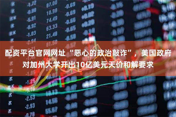 配资平台官网网址 “恶心的政治敲诈”，美国政府对加州大学开出10亿美元天价和解要求