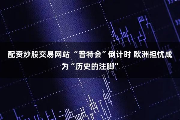 配资炒股交易网站 “普特会”倒计时 欧洲担忧成为“历史的注脚”