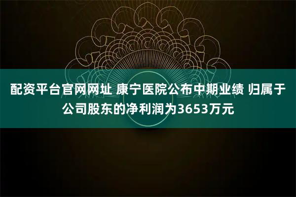 配资平台官网网址 康宁医院公布中期业绩 归属于公司股东的净利润为3653万元