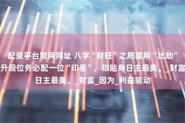 配资平台官网网址 八字“财旺”之局喜用“比劫”来克，但要想提升段位务必配一位“印星”，印贴身日主最美。_财富_因为_利益驱动