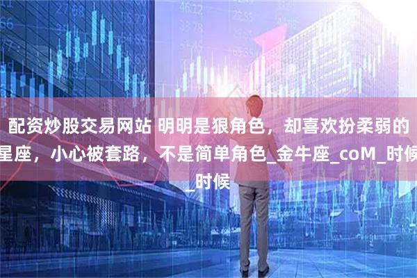 配资炒股交易网站 明明是狠角色，却喜欢扮柔弱的星座，小心被套路，不是简单角色_金牛座_coM_时候