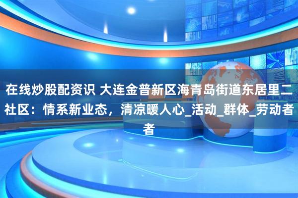 在线炒股配资识 大连金普新区海青岛街道东居里二社区：情系新业态，清凉暖人心_活动_群体_劳动者