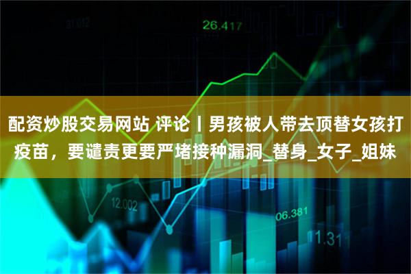 配资炒股交易网站 评论丨男孩被人带去顶替女孩打疫苗，要谴责更要严堵接种漏洞_替身_女子_姐妹