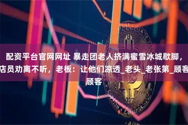 配资平台官网网址 暴走团老人挤满蜜雪冰城歇脚，店员劝离不听，老板：让他们凉透_老头_老张第_顾客